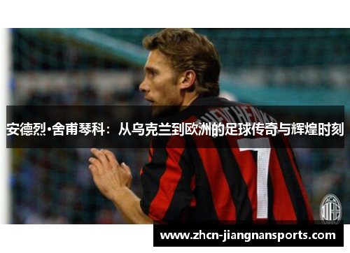 安德烈·舍甫琴科：从乌克兰到欧洲的足球传奇与辉煌时刻